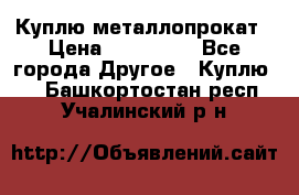 Куплю металлопрокат › Цена ­ 800 000 - Все города Другое » Куплю   . Башкортостан респ.,Учалинский р-н